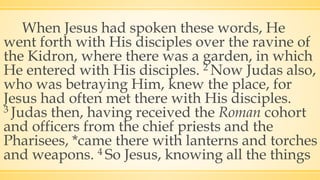 When Jesus had spoken these words, He
went forth with His disciples over the ravine of
the Kidron, where there was a garden, in which
He entered with His disciples. 2 Now Judas also,
who was betraying Him, knew the place, for
Jesus had often met there with His disciples.
3 Judas then, having received the Roman cohort
and officers from the chief priests and the
Pharisees, *came there with lanterns and torches
and weapons. 4 So Jesus, knowing all the things
 
