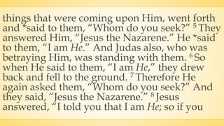 things that were coming upon Him, went forth
and *said to them, “Whom do you seek?” 5 They
answered Him, “Jesus the Nazarene.” He *said
to them, “I am He.” And Judas also, who was
betraying Him, was standing with them. 6 So
when He said to them, “I am He,” they drew
back and fell to the ground. 7 Therefore He
again asked them, “Whom do you seek?” And
they said, “Jesus the Nazarene.” 8 Jesus
answered, “I told you that I am He; so if you
 