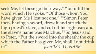 seek Me, let these go their way,” 9 to fulfill the
word which He spoke, “Of those whom You
have given Me I lost not one.” 10 Simon Peter
then, having a sword, drew it and struck the
high priest’s slave, and cut off his right ear; and
the slave’s name was Malchus. 11 So Jesus said
to Peter, “Put the sword into the sheath; the cup
which the Father has given Me, shall I not drink
it?” John 18:1-11, NASB
 
