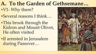 A. To the Garden of Gethsemane…
▪V1- Why there?
▪Several reasons I think…
▪This brook through the
Kidron and Mount Olivet,
He often visited
▪If arrested in Jerusalem
during Passover…
 