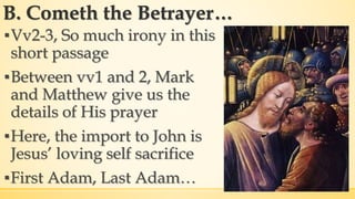 B. Cometh the Betrayer…
▪Vv2-3, So much irony in this
short passage
▪Between vv1 and 2, Mark
and Matthew give us the
details of His prayer
▪Here, the import to John is
Jesus’ loving self sacrifice
▪First Adam, Last Adam…
 