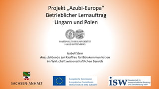 Projekt „Azubi-Europa“
Betrieblicher Lernauftrag
Ungarn und Polen
Isabell Stein
Auszubildende zur Kauffrau für Bürokommunikation
im Wirtschaftswissenschaftlichen Bereich
 