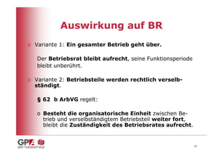 Auswirkung auf BR
o Variante 1: Ein gesamter Betrieb geht über.

   Der Betriebsrat bleibt aufrecht, seine Funktionsperiode
   bleibt unberührt.

o Variante 2: Betriebsteile werden rechtlich verselb-
  ständigt.

   § 62 b ArbVG regelt:

   o Besteht die organisatorische Einheit zwischen Be-
     trieb und verselbständigtem Betriebsteil weiter fort,
     bleibt die Zuständigkeit des Betriebsrates aufrecht.


                                                             19
 