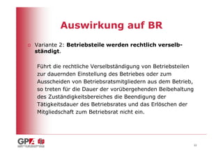 Auswirkung auf BR
o Variante 2: Betriebsteile werden rechtlich verselb-
  ständigt.

   Führt die rechtliche Verselbständigung von Betriebsteilen
   zur dauernden Einstellung des Betriebes oder zum
   Ausscheiden von Betriebsratsmitgliedern aus dem Betrieb,
   so treten für die Dauer der vorübergehenden Beibehaltung
   des Zuständigkeitsbereiches die Beendigung der
   Tätigkeitsdauer des Betriebsrates und das Erlöschen der
   Mitgliedschaft zum Betriebsrat nicht ein.




                                                               22
 