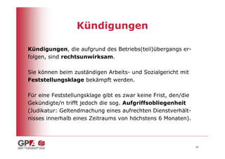 Kündigungen

Kündigungen, die aufgrund des Betriebs(teil)übergangs er-
folgen, sind rechtsunwirksam.

Sie können beim zuständigen Arbeits- und Sozialgericht mit
Feststellungsklage bekämpft werden.

Für eine Feststellungsklage gibt es zwar keine Frist, den/die
Gekündigte/n trifft jedoch die sog. Aufgriffsobliegenheit
(Judikatur: Geltendmachung eines aufrechten Dienstverhält-
nisses innerhalb eines Zeitraums von höchstens 6 Monaten).




                                                                29
 
