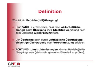 Definition
Was ist ein Betriebs(teil)übergang?

o Laut EuGH ist erforderlich, dass eine wirtschaftliche
  Einheit beim Übergang ihre Identität wahrt und nach
  dem Übergang weitergeführt wird.

o Der Übergang kann durch vertragliche Übertragung,
  einseitige Übertragung oder Verschmelzung erfolgen.

o ACHTUNG: Umstrukturierungen können Betriebs(teil)-
  übergänge sein (stets sehr genau im Einzelfall zu prüfen).




                                                               5
 