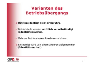 Varianten des
        Betriebsübergangs

o Betriebsidentität bleibt unberührt.

o Betriebsteile werden rechtlich verselbständigt
  (Identitätsgewinn).

o Mehrere Betriebe verschmelzen zu einem.

o Ein Betrieb wird von einem anderen aufgenommen
  (Identitätsverlust).




                                                   6
 