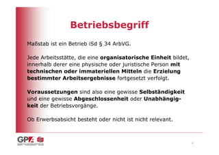 Betriebsbegriff
Maßstab ist ein Betrieb iSd § 34 ArbVG.

Jede Arbeitsstätte, die eine organisatorische Einheit bildet,
innerhalb derer eine physische oder juristische Person mit
technischen oder immateriellen Mitteln die Erzielung
bestimmter Arbeitsergebnisse fortgesetzt verfolgt.

Voraussetzungen sind also eine gewisse Selbständigkeit
und eine gewisse Abgeschlossenheit oder Unabhängig-
keit der Betriebsvorgänge.

Ob Erwerbsabsicht besteht oder nicht ist nicht relevant.



                                                                7
 