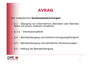 AVRAG
Die maßgeblichen Gesetzesbestimmungen:

o § 3 – Übergang von Unternehmen, Betrieben oder Betriebs-
  teilen auf eine/n andere/n InhaberIn

o § 3 a – Informationspflicht

o § 4 – Betriebsübergang und Kollektivvertragsangehörigkeit

o § 5 – Betriebsübergang und betriebliche Pensionszusagen

o § 6 – Haftung bei Betriebsübergang



                                                              8
 
