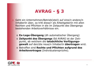 AVRAG - § 3
o Geht ein Unternehmen/Betrieb(steil) auf eine/n andere/n
  InhaberIn über, so tritt diese/r als ArbeitgeberIn mit allen
  Rechten und Pflichten in die im Zeitpunkt des Übergangs
  bestehenden Arbeitsverhältnisse ein.

   o Ex-Lege-Übergang (dh automatischer Übergang)
   o Zeitpunkt des Übergangs iSd AVRAG ist der Zeit-
     punkt, ab welchem die tatsächliche Verfügungs-
     gewalt auf den/die neue/n InhaberIn übertragen wird.
   o Betroffen sind Rechte und Pflichten aufgrund des
     Arbeitsvertrages (Individualansprüche).




                                                                 9
 