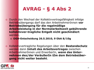 AVRAG - § 4 Abs 2

o Durch den Wechsel der Kollektivvertragsfähigkeit infolge
  Betriebsübergangs darf das den ArbeitnehmerInnen vor
  Betriebsübergang für die regelmäßige
  Arbeitsleistung in der Normalarbeitszeit gebührende
  kollektivver-tragliche Entgelt nicht geschmälert
  werden.
   o OGH-Entscheidung 26.5.2010, 9 ObA 8/10g


o Kollektivvertragliche Regelungen über den Bestandschutz
  werden dann Inhalt des Arbeitsvertrages zwischen
  ArbeitnehmerInnen und ErwerberIn, wenn das Unter-
  nehmen des/der VeräußerIn iZm dem Betriebsüber-
  gang nicht weiter besteht.


                                                             16
 