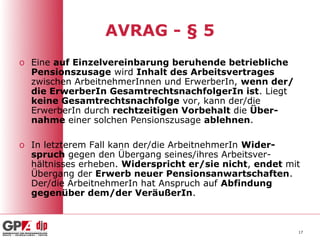 AVRAG - § 5
o Eine auf Einzelvereinbarung beruhende betriebliche
  Pensionszusage wird Inhalt des Arbeitsvertrages
  zwischen ArbeitnehmerInnen und ErwerberIn, wenn der/
  die ErwerberIn GesamtrechtsnachfolgerIn ist. Liegt
  keine Gesamtrechtsnachfolge vor, kann der/die
  ErwerberIn durch rechtzeitigen Vorbehalt die Über-
  nahme einer solchen Pensionszusage ablehnen.

o In letzterem Fall kann der/die ArbeitnehmerIn Wider-
  spruch gegen den Übergang seines/ihres Arbeitsver-
  hältnisses erheben. Widerspricht er/sie nicht, endet mit
  Übergang der Erwerb neuer Pensionsanwartschaften.
  Der/die ArbeitnehmerIn hat Anspruch auf Abfindung
  gegenüber dem/der VeräußerIn.



                                                         17
 