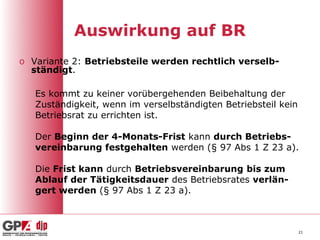 Auswirkung auf BR
o Variante 2: Betriebsteile werden rechtlich verselb-
  ständigt.

   Es kommt zu keiner vorübergehenden Beibehaltung der
   Zuständigkeit, wenn im verselbständigten Betriebsteil kein
   Betriebsrat zu errichten ist.

   Der Beginn der 4-Monats-Frist kann durch Betriebs-
   vereinbarung festgehalten werden (§ 97 Abs 1 Z 23 a).

   Die Frist kann durch Betriebsvereinbarung bis zum
   Ablauf der Tätigkeitsdauer des Betriebsrates verlän-
   gert werden (§ 97 Abs 1 Z 23 a).



                                                                21
 