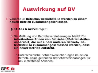 Auswirkung auf BV
o Variante 3: Betriebe/Betriebsteile werden zu einem
  neuen Betrieb zusammengeschlossen.

   § 31 Abs 6 ArbVG regelt:

   o Die Geltung von Betriebsvereinbarungen bleibt für
     ArbeitnehmerInnen von Betrieben/Betriebsteilen
     unberührt, die mit einem anderen Betrieb/ Be-
     triebsteil so zusammengeschlossen werden, dass
     ein neuer Betrieb entsteht.

      o Unterschiedliche Betriebsvereinbarungen im neuen
        Betrieb. Keine geltenden Betriebsvereinbarungen für
        neu eintretende ANInnen.


                                                              26
 