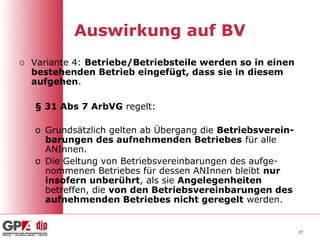 Auswirkung auf BV
o Variante 4: Betriebe/Betriebsteile werden so in einen
  bestehenden Betrieb eingefügt, dass sie in diesem
  aufgehen.

   § 31 Abs 7 ArbVG regelt:

   o Grundsätzlich gelten ab Übergang die Betriebsverein-
     barungen des aufnehmenden Betriebes für alle
     ANInnen.
   o Die Geltung von Betriebsvereinbarungen des aufge-
     nommenen Betriebes für dessen ANInnen bleibt nur
     insofern unberührt, als sie Angelegenheiten
     betreffen, die von den Betriebsvereinbarungen des
     aufnehmenden Betriebes nicht geregelt werden.


                                                            27
 