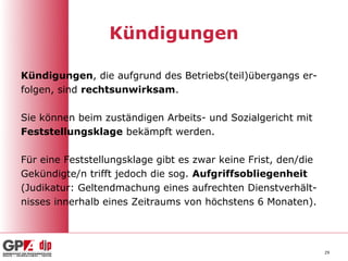 Kündigungen

Kündigungen, die aufgrund des Betriebs(teil)übergangs er-
folgen, sind rechtsunwirksam.

Sie können beim zuständigen Arbeits- und Sozialgericht mit
Feststellungsklage bekämpft werden.

Für eine Feststellungsklage gibt es zwar keine Frist, den/die
Gekündigte/n trifft jedoch die sog. Aufgriffsobliegenheit
(Judikatur: Geltendmachung eines aufrechten Dienstverhält-
nisses innerhalb eines Zeitraums von höchstens 6 Monaten).




                                                                29
 