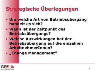 Strategische Überlegungen

• Um welche Art von Betriebsübergang
  handelt es sich?
• Wann ist der Zeitpunkt des
  Betriebsübergangs?
• Welche Auswirkungen hat der
  Betriebsübergang auf die einzelnen
  ArbeitnehmerInnen?
• „Change Management“


                                       30
 