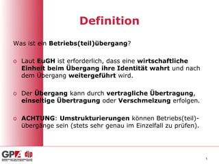 Definition
Was ist ein Betriebs(teil)übergang?

o Laut EuGH ist erforderlich, dass eine wirtschaftliche
  Einheit beim Übergang ihre Identität wahrt und nach
  dem Übergang weitergeführt wird.

o Der Übergang kann durch vertragliche Übertragung,
  einseitige Übertragung oder Verschmelzung erfolgen.

o ACHTUNG: Umstrukturierungen können Betriebs(teil)-
  übergänge sein (stets sehr genau im Einzelfall zu prüfen).




                                                               5
 