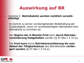 Auswirkung auf BR
o Variante 2: Betriebsteile werden rechtlich verselbständigt.
Es kommt zu keiner vorübergehenden Beibehaltung der
Zuständigkeit, wenn im verselbständigten Betriebsteil kein
Betriebsrat zu errichten ist.
Der Beginn der 4-Monats-Frist kann durch Betriebsvereinbarung festgehalten werden (§ 97 Abs 1 Z 23 a).
Die Frist kann durch Betriebsvereinbarung bis zum
Ablauf der Tätigkeitsdauer des Betriebsrates verlängert werden (§ 97 Abs 1 Z 23 a).

21

 