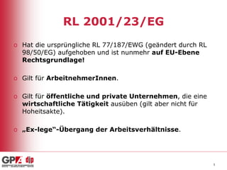 RL 2001/23/EG
o Hat die ursprüngliche RL 77/187/EWG (geändert durch RL
98/50/EG) aufgehoben und ist nunmehr auf EU-Ebene
Rechtsgrundlage!
o Gilt für ArbeitnehmerInnen.
o Gilt für öffentliche und private Unternehmen, die eine
wirtschaftliche Tätigkeit ausüben (gilt aber nicht für
Hoheitsakte).
o „Ex-lege“-Übergang der Arbeitsverhältnisse.

3

 