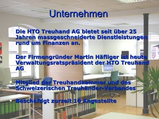 Unternehmen Die HTO Treuhand AG bietet seit über 25 Jahren massgeschneiderte Dienstleistungen rund um Finanzen an. Der Firmengründer Martin Häfliger ist heute Verwaltungsratspräsident der HTO Treuhand AG Mitglied der Treuhandkammer und des Schweizerischen Treuhänder-Verbandes  Beschäftigt zurzeit 10 Angestellte 