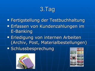 3.Tag Fertigstellung der Testbuchhaltung Erfassen von Kundenzahlungen im  E-Banking Erledigung von internen Arbeiten (Archiv, Post, Materialbestellungen)  Schlussbesprechung  