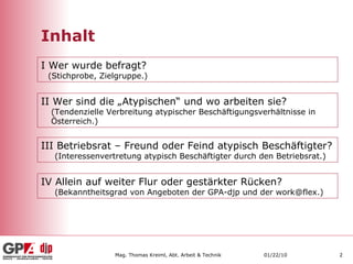 Inhalt I Wer wurde befragt?  (Stichprobe, Zielgruppe.) II Wer sind die „Atypischen“ und wo arbeiten sie? (Tendenzielle Verbreitung atypischer Beschäftigungsverhältnisse in Österreich.) III Betriebsrat – Freund oder Feind atypisch Beschäftigter? (Interessenvertretung atypisch Beschäftigter durch den Betriebsrat.) IV Allein auf weiter Flur oder gestärkter Rücken? (Bekanntheitsgrad von Angeboten der GPA-djp und der work@flex.) 