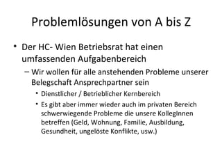 Problemlösungen von A bis Z
• Der HC- Wien Betriebsrat hat einen
  umfassenden Aufgabenbereich
  – Wir wollen für alle ans...