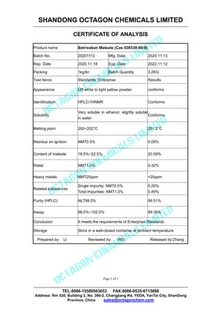SHANDONG OCTAGON CHEMICALS LIMITED
CERTIFICATE OF ANALYSIS
TEL:0086-15589503653 FAX:0086-0535-6715688
Address: Rm 528, Building 2, No. 300-2, Changjiang Rd, YEDA, YanTai City, ShanDong
Province, China sales@octagonchem.com
Page 1 of 1
Product name Betrixaban Maleate (Cas 936539-80-9)
Batch No. 20201113 Mfg. Date 2020.11.13
Rep. Date 2020.11.18 Exp. Date 2022.11.12
Packing 1kg/tin Batch Quantity 3.2KG
Test Items Standards: Enterprise Results
Appearance Off-white to light yellow powder conforms
Identification HPLC/1HNMR Conforms
Solubility
Very soluble in ethanol, slightly soluble
in water
Conforms
Melting point 200~202°C 201.2°C
Residue on ignition NMT0.5% 0.09%
Content of maleate 18.5%~22.5% 20.59%
Water NMT1.0% 0.32%
Heavy metals NMT20ppm <20ppm
Related substances
Single impurity: NMT0.5%
Total impurities: NMT1.0%
0.20%
0.49%
Purity (HPLC) NLT99.0% 99.51%
Assay 98.0%~102.0% 99.36%
Conclusion It meets the requirements of Enterprise Standards
Storage Store in a well-closed container at ambient temperature
Prepared by: LI Reviewed by: WEI Released by:Zhang
 