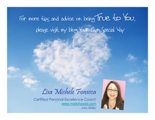 For more tips and advice on being True to You,
please visit my blog Your Own Special Way
Lisa Michele Fonseca
Certified Personal Excellence Coach
www.meikihawaii.com
Live Aloha!
 