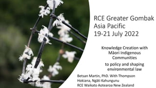 RCE Greater Gombak
Asia Pacific
19-21 July 2022
Knowledge Creation with
Māori Indigenous
Communities
to policy and shaping
environmental law
Betsan Martin, PhD. With Thompson
Hokiana, Ngāti Kahungunu
RCE Waikato Aotearoa New Zealand
 