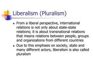 Liberalism (Pluralism)
 From a liberal perspective, international
relations is not only about state-state
relations; it is about transnational relations
that means relations between people, groups
and organizations from different countries
 Due to this emphasis on society, state and
many different actors, liberalism is also called
pluralism
 