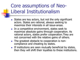 Core assumptions of Neo-
Liberal Institutionalism
 States are key actors, but not the only significant
actors. States are...