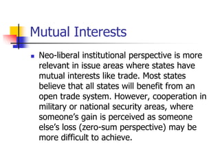 Mutual Interests
 Neo-liberal institutional perspective is more
relevant in issue areas where states have
mutual interest...