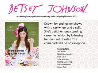 Marketing Strategy for Bets-tea Party Swim in Spring/Summer 2013

Known for ending her shows
with a cartwheel and a split.
She’s built her long-standing
career in fashion by following
her own set of rules. The
comeback will be no exception.
There’s gonna
be a Tea Party!

Contributors:
Jeff Billon
Nicole Fernandez
Sara Kato
Julie Marquez
Marko Milosevic
Amanda Record
Bryan Ruiz

 