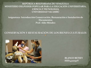 REPÚBLICA BOLIVARIANA DE VENEZUELA
MINISTERIO DELPODER POPULAR PARA LA EDUCACIÓN UNIVERSITARIA,
CIENCIA Y TECNOLOGÍA
UNIVERSIDAD YACAMBÚ
Asignatura: Introducción Conservación, Restauración e Instalación de
Documentos
Prof. Aldo Méndez
CONSERVACIÓN Y RESTAURACIÓN DE LOS BIENES CULTURALES
BLANCO BETSEY
HID1420097V
 