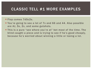 CLASSIC TELL #1 MORE EXAMPLES 
 Flop comes 7d5c2s. 
 Yo u ’ r e g o i n g to s e e a l ot o f 7 x a n d 6 6 a n d 4 4 . A l s o p o s s i ble 
are AJ, 5x, 2x, and some gutshots. 
 T h i s i s a p u r e “ s e e wh e re yo u ’ r e a t ” b e t mo s t o f t h e t ime . T h e 
b l i nd c a u gh t a p i e c e a nd i s t r y i ng to s e e i f h e ’ s g o o d c h e a ply, 
b e c a use h e ’ s wo r r i e d a b o u t wi n n i n g a l i t t le o r l o s i n g a l ot . 
 