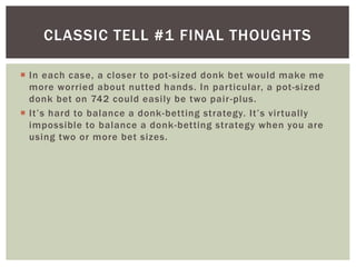 CLASSIC TELL #1 FINAL THOUGHTS 
 In each case, a closer to pot -sized donk bet would make me 
more worried about nutted hands. In par ticular, a pot-sized 
donk bet on 742 could easi ly be two pair -plus. 
 I t ’ s h a r d to b a l an c e a donk- b e tt in g s t r a te g y. I t ’ s v i r t u a lly 
impossible to balance a donk-betting strategy when you are 
using two or more bet sizes. 
 