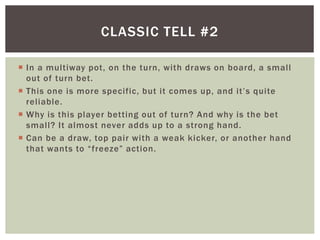 CLASSIC TELL #2 
 In a multiway pot, on the turn, with draws on board, a smal l 
out of turn bet. 
 T h i s o n e i s mo r e s p e c ific , b u t i t c ome s u p , a n d i t ’ s q u i te 
rel iable. 
 Why is this player betting out of turn? And why is the bet 
smal l? I t almost never adds up to a strong hand. 
 Can be a draw, top pair with a weak kicker, or another hand 
t h a t wa n t s to “ f r e e ze ” a c t i o n . 
 