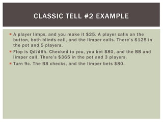 CLASSIC TELL #2 EXAMPLE 
 A player l imps, and you make it $25. A player cal ls on the 
b u t to n , b ot h b l i n d s c a l l , a n d t h e l imp e r c a l l s. T h e r e ’ s $ 1 2 5 i n 
the pot and 5 players. 
 Flop is QdJd6h. Checked to you, you bet $80, and the BB and 
l imp e r c a l l . T h e re ’ s $ 3 6 5 i n t h e p ot a n d 3 p l aye r s. 
 Turn 9c. The BB checks, and the l imper bets $80. 
 