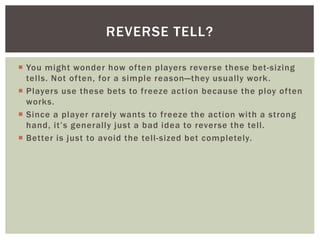 REVERSE TELL? 
 You might wonder how of ten players reverse these bet -sizing 
tel ls. Not of ten, for a simple reason—they usually work. 
 Players use these bets to freeze action because the ploy of ten 
works. 
 Since a player rarely wants to freeze the action with a strong 
h a n d , i t ’ s g e n e r ally j u s t a b a d i d e a to r eve r s e t h e te l l. 
 Better is just to avoid the tel l-sized bet completely. 
 