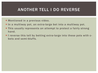 ANOTHER TELL I DO REVERSE 
 Mentioned in a previous video. 
 In a multiway pot, an extra- large bet into a multiway pot. 
 This usual ly represents an attempt to protect a fairly strong 
hand. 
 I reverse this tel l by betting extra- large into these pots with c-bets 
and semi -bluf fs. 
 