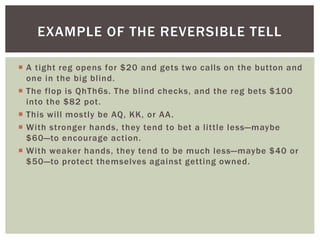 EXAMPLE OF THE REVERSIBLE TELL 
 A tight reg opens for $20 and gets two cal ls on the button and 
one in the big bl ind. 
 The flop is QhTh6s. The bl ind checks, and the reg bets $100 
into the $82 pot. 
 This wi l l mostly be AQ, KK, or AA. 
 With stronger hands, they tend to bet a l ittle less—maybe 
$60—to encourage action. 
 With weaker hands, they tend to be much less—maybe $40 or 
$50—to protect themselves against getting owned. 
 