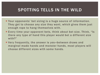 SPOTTING TELLS IN THE WILD 
 Yo u r o p p o ne nt s’ b et s i z i ng i s a h u g e s o u rc e o f i nfo rma t io n. 
They get to choose any size they want, which gives them just 
enough rope to hang themselves with. 
 E ve r y t ime yo u r o p p o n e n t b e t s , t h i n k a b o u t b e t s i z e . T h i n k , “ I s 
there any type of hand this player would bet a di f ferent size 
wi t h ?” 
 Very frequently, the answer is yes—between draws and 
marginal made hands and monster hands, most players wi l l 
choose di f ferent sizes with some hands. 
 