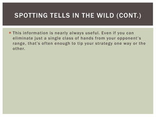 SPOTTING TELLS IN THE WILD (CONT.) 
 This information is nearly always useful. Even if you can 
e l imin ate j u s t a s i n g l e c l a s s o f h a n d s f rom yo u r o p p o n e n t ’ s 
r a n g e , t h a t ’ s o f te n e n o u g h to t i p yo u r s t r a te g y o n e way o r t h e 
other. 
 