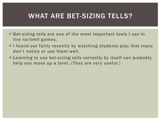 WHAT ARE BET-SIZING TELLS? 
 Bet-sizing tel ls are one of the most impor tant tools I use in 
l ive no- l imit games. 
 I found out fairly recently by watching students play that many 
d o n ’ t n ot i c e o r u s e t h em we l l . 
 Learning to use bet -sizing tel ls correctly by itself can probably 
help you move up a level. (They are very useful. ) 
 