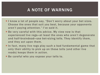A NOTE OF WARNING 
 I k now a l ot o f p e o p le s ay, “Do n’ t wo r r y a b o u t yo u r b et s i z e s. 
Choose the ones that suit you best, because your opponents 
a r e n ’ t p ay i n g a t te n t io n . ” I ’ ve s a i d i t . 
 Be very careful with this advice. My view now is that 
experienced l ive regs—at l e a s t t h e o ne s wh o a re n’ t d e g enera te 
and hal f-braindead—use bet -sizing tel ls. They identify them, 
and they act upon them. 
 In fact, many l ive regs play such a bad fundamental game that 
only their abi lity to pick up on these tel ls (and other l ive 
reads) keeps them in action. 
 Be careful who you expose your tel ls to. 
 