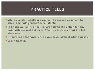 PRACTICE TELLS 
 Whi le you play, chal lenge yourself to decode opponent bet 
sizes, and hold yourself accountable. 
 I n h a n d s yo u ’ r e i n , o r n ot i n , wr i te d own t h e a c t i o n fo r a ny 
pots with unusual bet sizes. Then try to guess what the bet 
sizes mean. 
 I f t h e r e ’ s a s h owdown , c h e c k yo u r wo rk a g a i n st wh a t yo u s aw. 
 Learn from it. 

