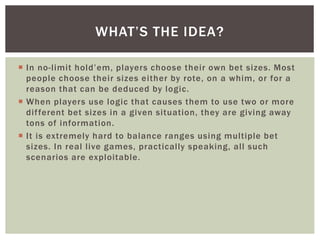 WHAT’S THE IDEA? 
 In no- l imit h ol d ’ em, players choose their own bet sizes. Most 
people choose their sizes either by rote, on a whim, or for a 
reason that can be deduced by logic. 
 When players use logic that causes them to use two or more 
di f ferent bet sizes in a given situation, they are giving away 
tons of information. 
 I t is extremely hard to balance ranges using multiple bet 
sizes. In real l ive games, practically speaking, al l such 
scenarios are exploitable. 
 