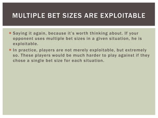 MULTIPLE BET SIZES ARE EXPLOITABLE 
 S ay i ng i t a g a i n, b e c a use i t ’ s wo r t h t h i nk ing a b o u t . I f yo u r 
opponent uses multiple bet sizes in a given situation, he is 
exploitable. 
 In practice, players are not merely exploitable, but extremely 
so. These players would be much harder to play against i f they 
chose a single bet size for each situation. 
 
